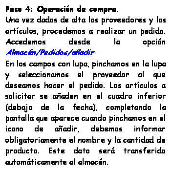 Cuadro de texto: Paso 4: Operacin de compra.
Una vez dados de alta los proveedores y los artculos, procedemos a realizar un pedido. Accedemos desde la opcin Almacn/Pedidos/aadir
En los campos con lupa, pinchamos en la lupa y seleccionamos el proveedor al que deseamos hacer el pedido. Los artculos a solicitar se aaden en el cuadro inferior (debajo de la fecha), completando la pantalla que aparece cuando pinchamos en el icono de aadir, debemos informar obligatoriamente el nombre y la cantidad de producto. Este dato ser transferido automticamente al almacn.
